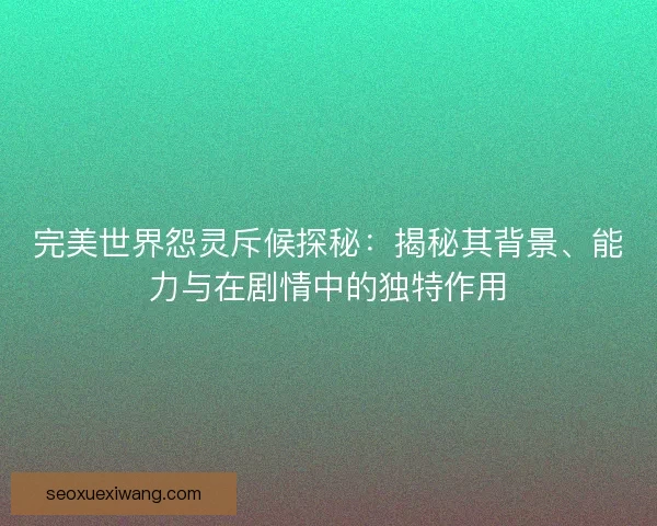 完美世界怨灵斥候探秘：揭秘其背景、能力与在剧情中的独特作用