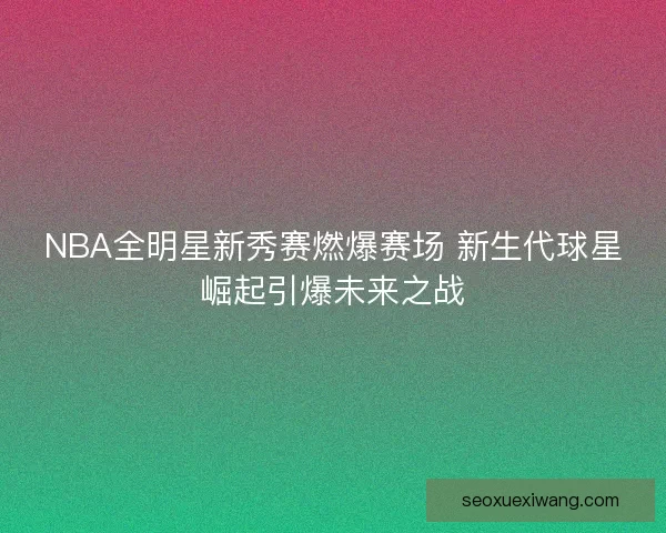 NBA全明星新秀赛燃爆赛场 新生代球星崛起引爆未来之战