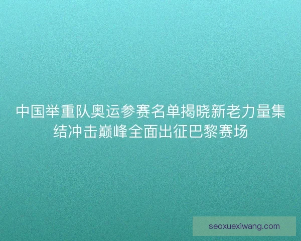 中国举重队奥运参赛名单揭晓新老力量集结冲击巅峰全面出征巴黎赛场