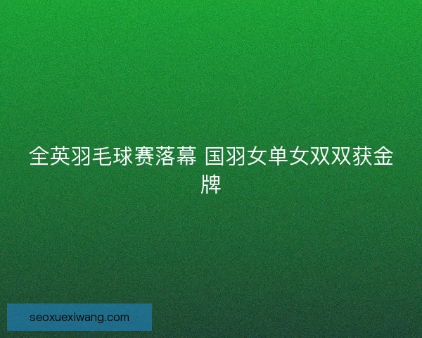 全英羽毛球赛落幕 国羽女单女双双获金牌 全英羽毛球赛落幕 国羽女单女双双获金牌