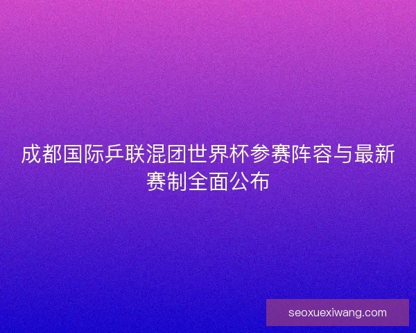 成都国际乒联混团世界杯参赛阵容与最新赛制全面公布