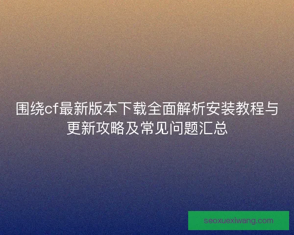 围绕cf最新版本下载全面解析安装教程与更新攻略及常见问题汇总 围绕cf最新版本下载全面解析安装教程与更新攻略及常见问题汇总