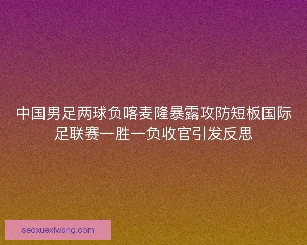 中国男足两球负喀麦隆暴露攻防短板国际足联赛一胜一负收官引发反思 中国男足两球负喀麦隆暴露攻防短板国际足联赛一胜一负收官引发反思