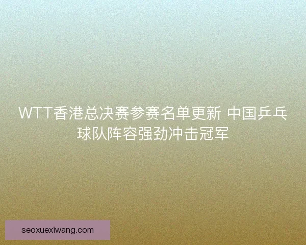 WTT香港总决赛参赛名单更新 中国乒乓球队阵容强劲冲击冠军