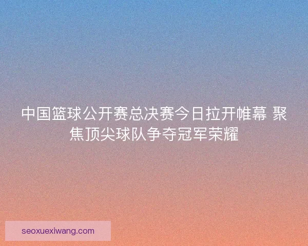 中国篮球公开赛总决赛今日拉开帷幕 聚焦顶尖球队争夺冠军荣耀 中国篮球公开赛总决赛今日拉开帷幕 聚焦顶尖球队争夺冠军荣耀