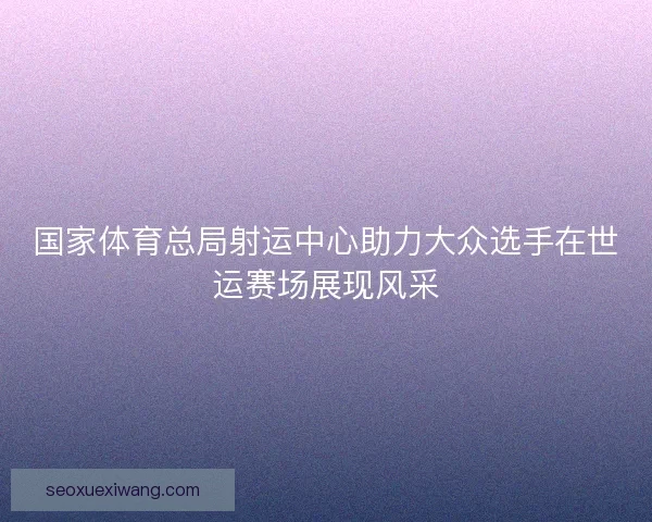 国家体育总局射运中心助力大众选手在世运赛场展现风采 国家体育总局射运中心助力大众选手在世运赛场展现风采
