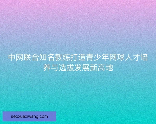 中网联合知名教练打造青少年网球人才培养与选拔发展新高地 中网联合知名教练打造青少年网球人才培养与选拔发展新高地